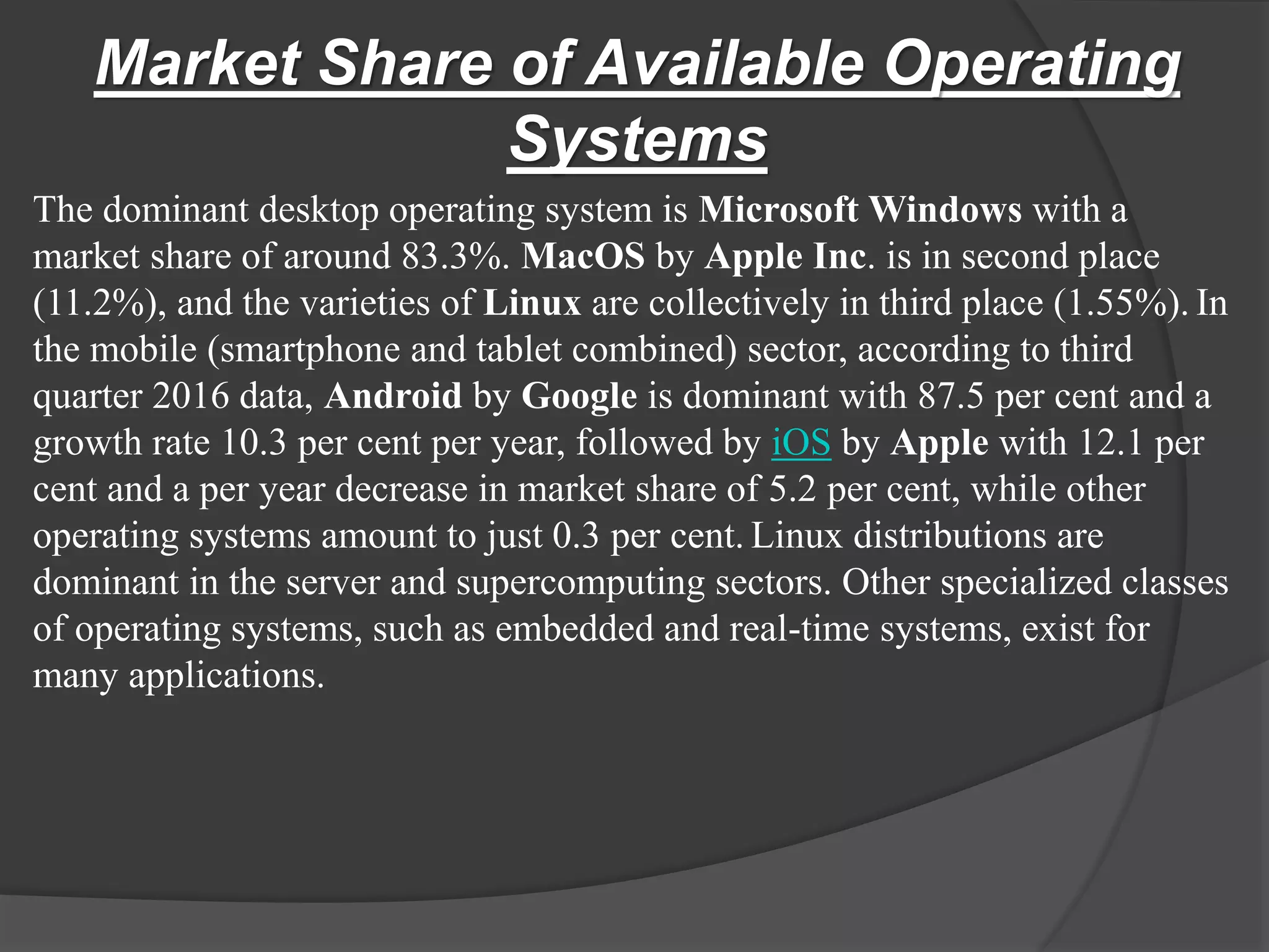 Market Share of Available Operating
Systems
The dominant desktop operating system is Microsoft Windows with a
market share of around 83.3%. MacOS by Apple Inc. is in second place
(11.2%), and the varieties of Linux are collectively in third place (1.55%). In
the mobile (smartphone and tablet combined) sector, according to third
quarter 2016 data, Android by Google is dominant with 87.5 per cent and a
growth rate 10.3 per cent per year, followed by iOS by Apple with 12.1 per
cent and a per year decrease in market share of 5.2 per cent, while other
operating systems amount to just 0.3 per cent. Linux distributions are
dominant in the server and supercomputing sectors. Other specialized classes
of operating systems, such as embedded and real-time systems, exist for
many applications.
 