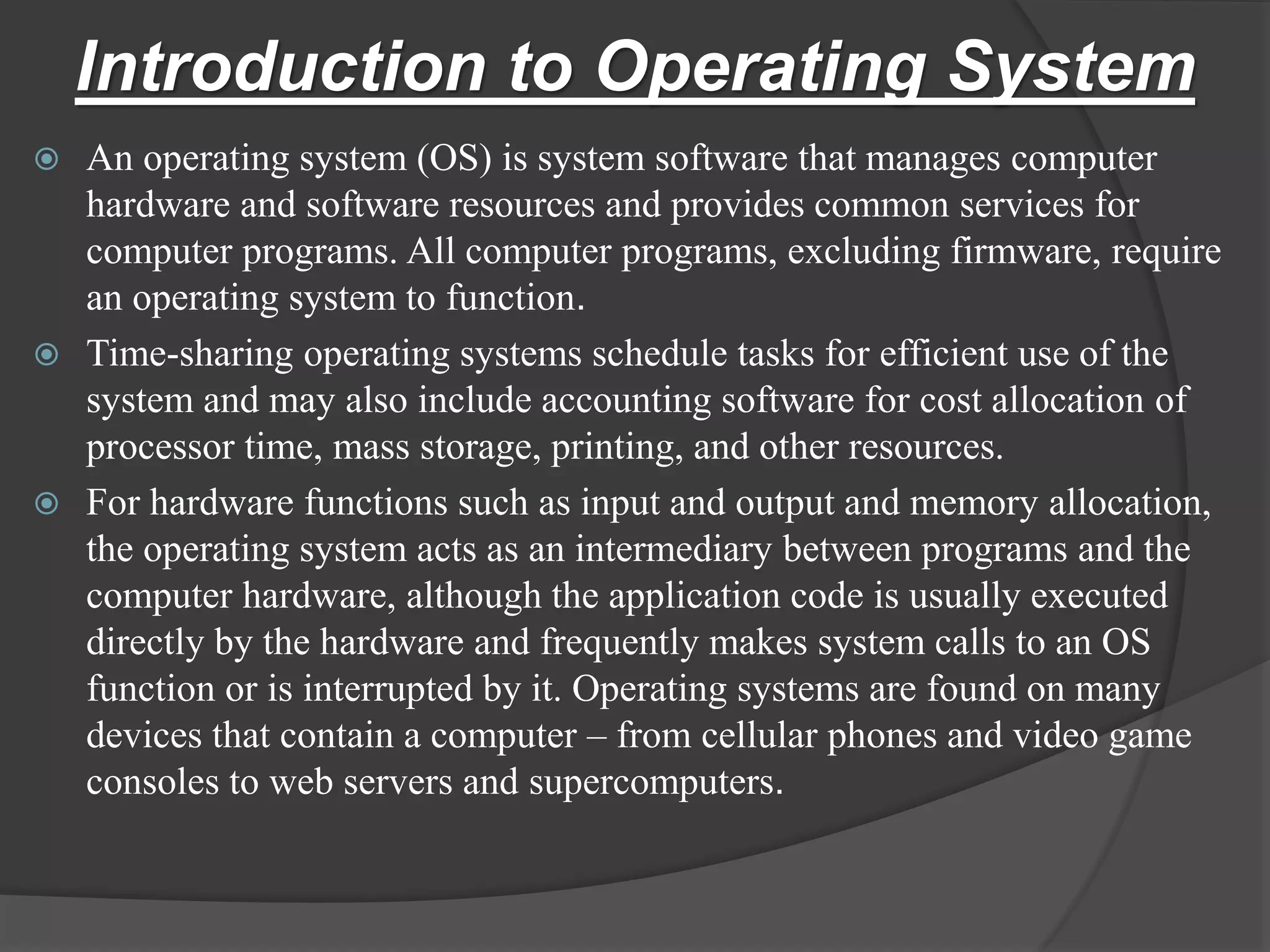 Introduction to Operating System
 An operating system (OS) is system software that manages computer
hardware and software resources and provides common services for
computer programs. All computer programs, excluding firmware, require
an operating system to function.
 Time-sharing operating systems schedule tasks for efficient use of the
system and may also include accounting software for cost allocation of
processor time, mass storage, printing, and other resources.
 For hardware functions such as input and output and memory allocation,
the operating system acts as an intermediary between programs and the
computer hardware, although the application code is usually executed
directly by the hardware and frequently makes system calls to an OS
function or is interrupted by it. Operating systems are found on many
devices that contain a computer – from cellular phones and video game
consoles to web servers and supercomputers.
 