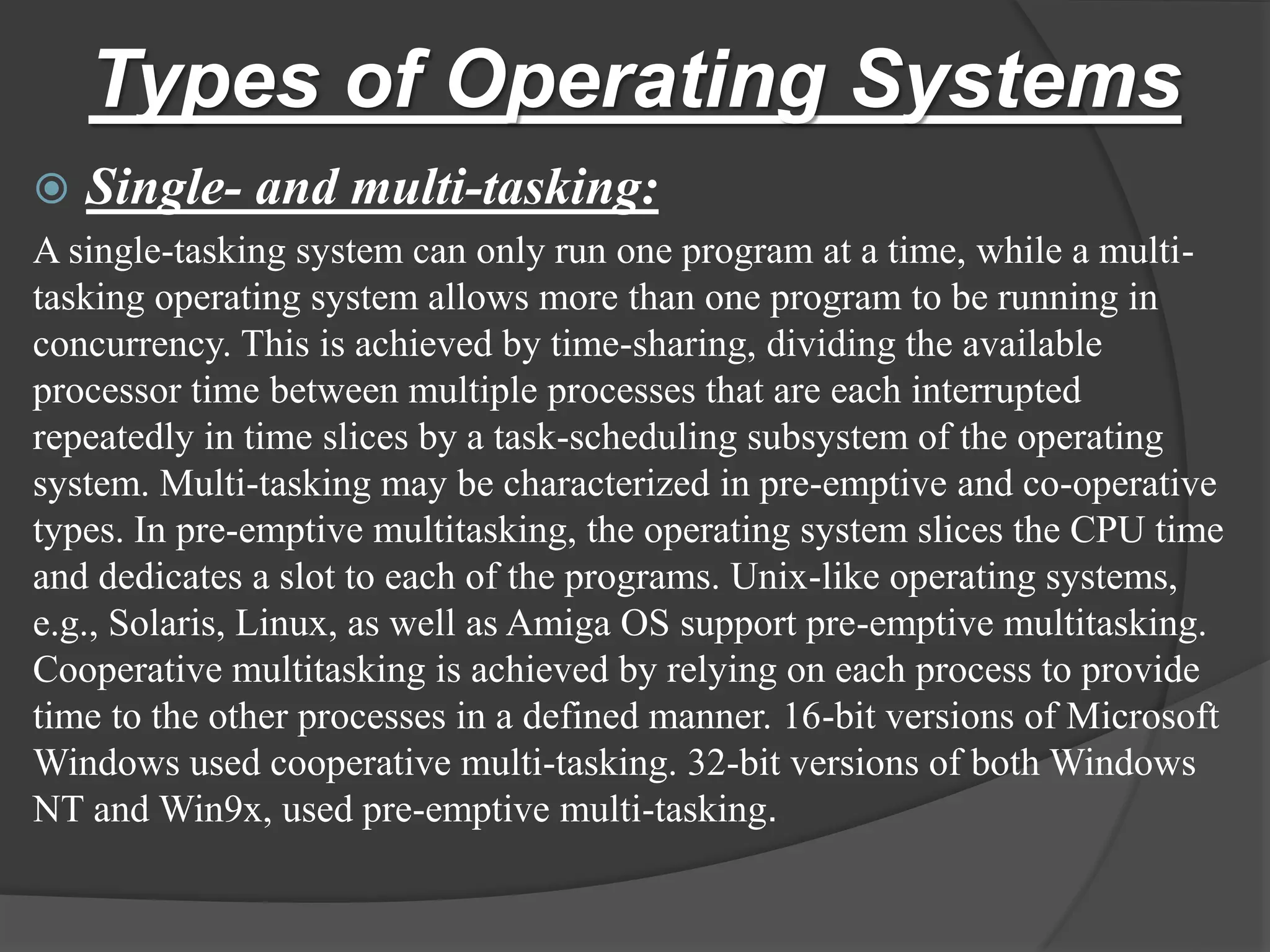 Types of Operating Systems
 Single- and multi-tasking:
A single-tasking system can only run one program at a time, while a multi-
tasking operating system allows more than one program to be running in
concurrency. This is achieved by time-sharing, dividing the available
processor time between multiple processes that are each interrupted
repeatedly in time slices by a task-scheduling subsystem of the operating
system. Multi-tasking may be characterized in pre-emptive and co-operative
types. In pre-emptive multitasking, the operating system slices the CPU time
and dedicates a slot to each of the programs. Unix-like operating systems,
e.g., Solaris, Linux, as well as Amiga OS support pre-emptive multitasking.
Cooperative multitasking is achieved by relying on each process to provide
time to the other processes in a defined manner. 16-bit versions of Microsoft
Windows used cooperative multi-tasking. 32-bit versions of both Windows
NT and Win9x, used pre-emptive multi-tasking.
 