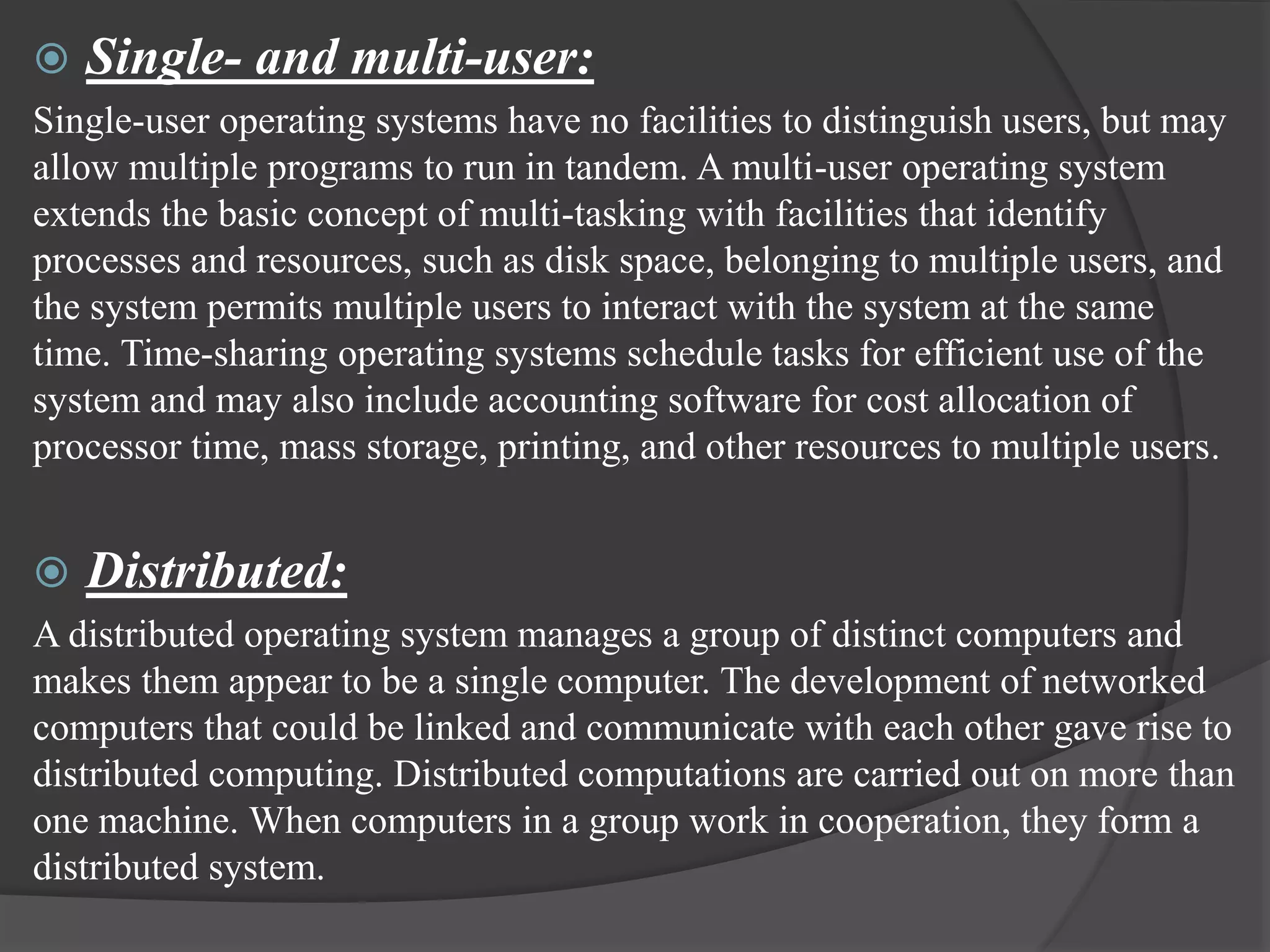  Single- and multi-user:
Single-user operating systems have no facilities to distinguish users, but may
allow multiple programs to run in tandem. A multi-user operating system
extends the basic concept of multi-tasking with facilities that identify
processes and resources, such as disk space, belonging to multiple users, and
the system permits multiple users to interact with the system at the same
time. Time-sharing operating systems schedule tasks for efficient use of the
system and may also include accounting software for cost allocation of
processor time, mass storage, printing, and other resources to multiple users.
 Distributed:
A distributed operating system manages a group of distinct computers and
makes them appear to be a single computer. The development of networked
computers that could be linked and communicate with each other gave rise to
distributed computing. Distributed computations are carried out on more than
one machine. When computers in a group work in cooperation, they form a
distributed system.
 