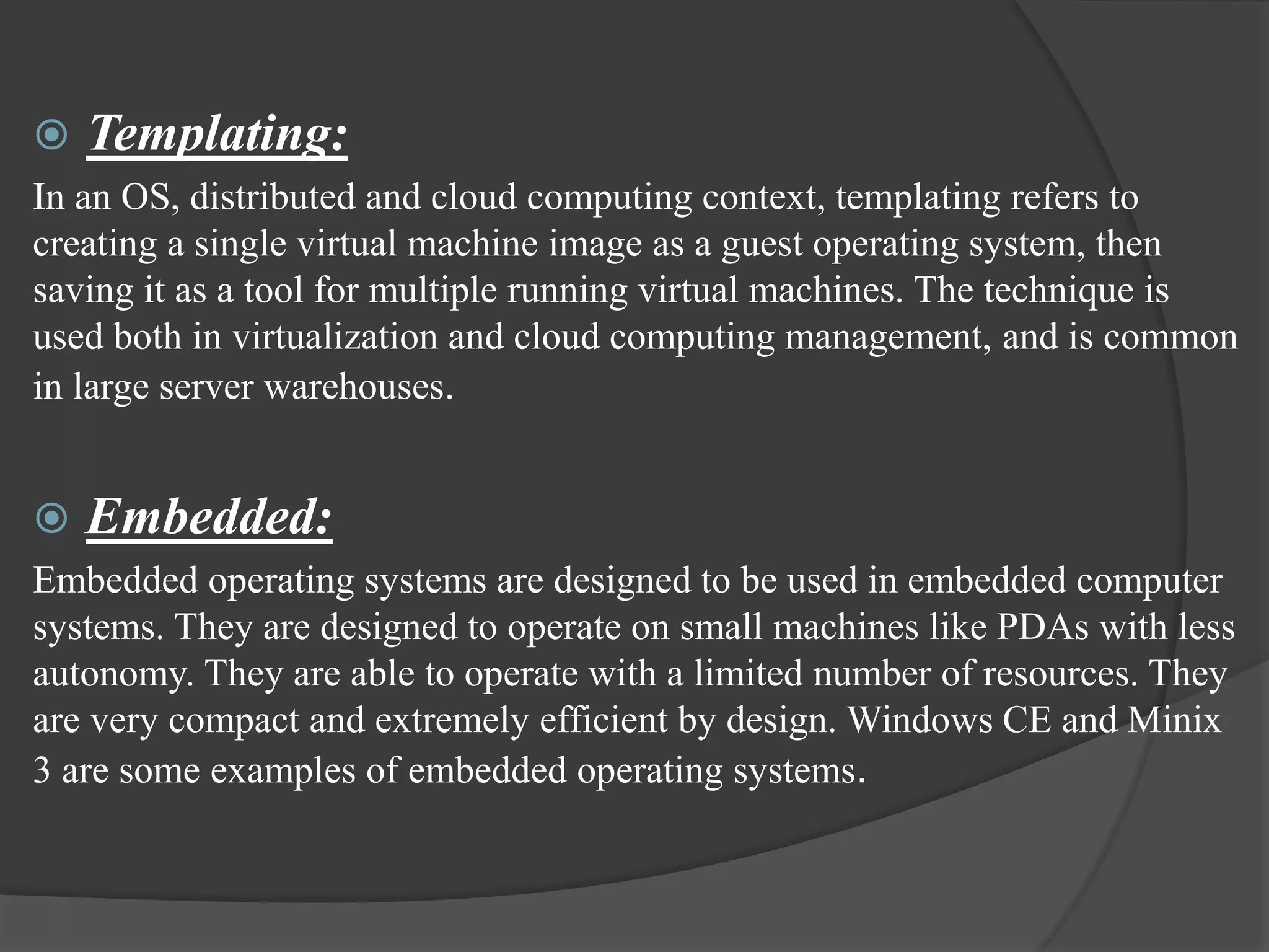  Templating:
In an OS, distributed and cloud computing context, templating refers to
creating a single virtual machine image as a guest operating system, then
saving it as a tool for multiple running virtual machines. The technique is
used both in virtualization and cloud computing management, and is common
in large server warehouses.
 Embedded:
Embedded operating systems are designed to be used in embedded computer
systems. They are designed to operate on small machines like PDAs with less
autonomy. They are able to operate with a limited number of resources. They
are very compact and extremely efficient by design. Windows CE and Minix
3 are some examples of embedded operating systems.
 
