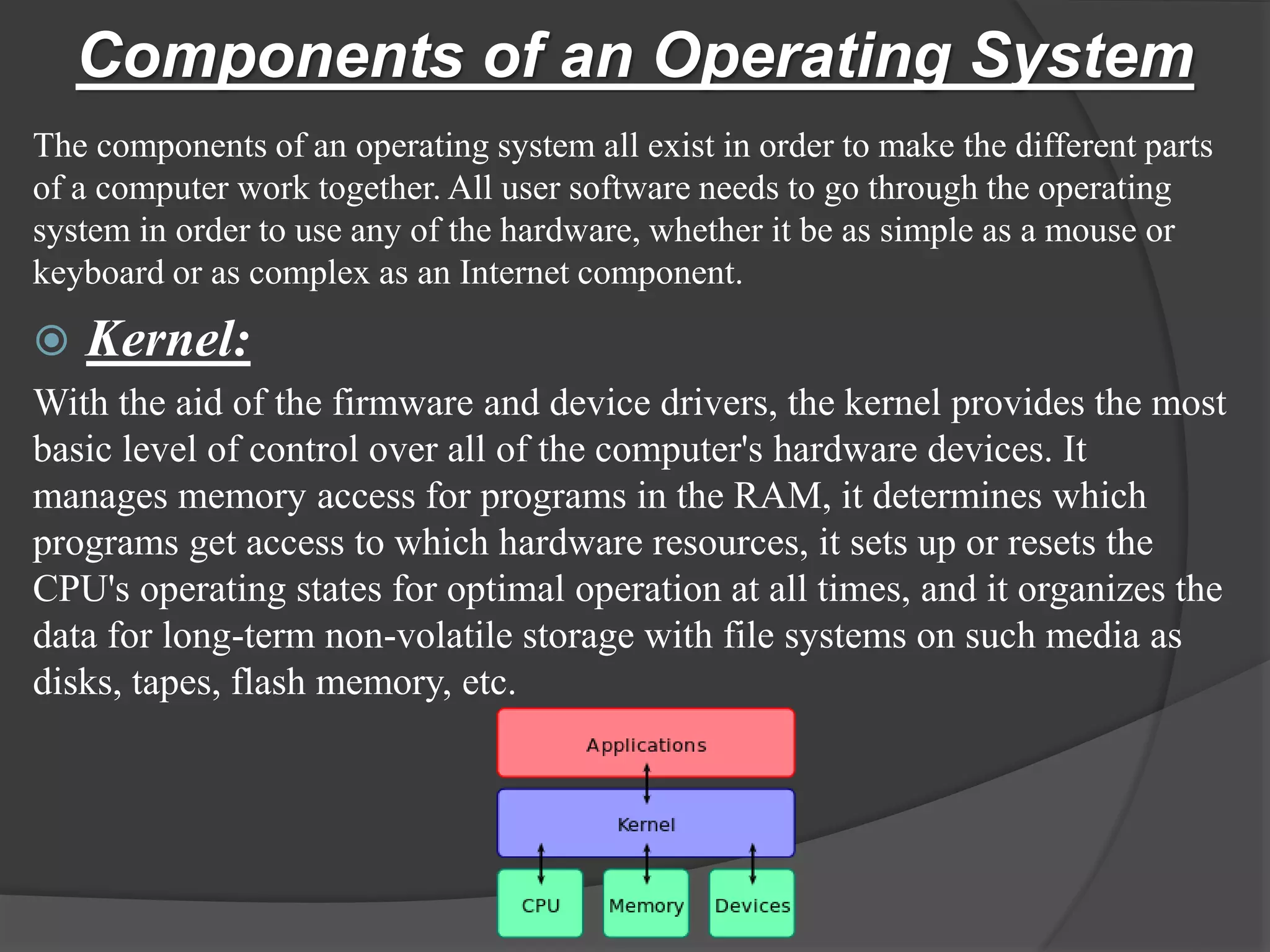 Components of an Operating System
The components of an operating system all exist in order to make the different parts
of a computer work together. All user software needs to go through the operating
system in order to use any of the hardware, whether it be as simple as a mouse or
keyboard or as complex as an Internet component.
 Kernel:
With the aid of the firmware and device drivers, the kernel provides the most
basic level of control over all of the computer's hardware devices. It
manages memory access for programs in the RAM, it determines which
programs get access to which hardware resources, it sets up or resets the
CPU's operating states for optimal operation at all times, and it organizes the
data for long-term non-volatile storage with file systems on such media as
disks, tapes, flash memory, etc.
 