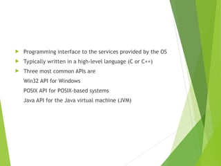  Programming interface to the services provided by the OS
 Typically written in a high-level language (C or C++)
 Three most common APIs are
Win32 API for Windows
POSIX API for POSIX-based systems
Java API for the Java virtual machine (JVM)
 