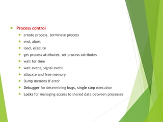  Process control
 create process, terminate process
 end, abort
 load, execute
 get process attributes, set process attributes
 wait for time
 wait event, signal event
 allocate and free memory
 Dump memory if error
 Debugger for determining bugs, single step execution
 Locks for managing access to shared data between processes
 