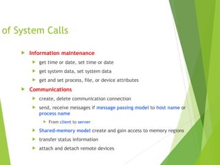 of System Calls
 Information maintenance
 get time or date, set time or date
 get system data, set system data
 get and set process, file, or device attributes
 Communications
 create, delete communication connection
 send, receive messages if message passing model to host name or
process name
 From client to server
 Shared-memory model create and gain access to memory regions
 transfer status information
 attach and detach remote devices
 