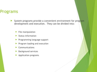 Programs
 System programs provide a convenient environment for program
development and execution. They can be divided into:
 File manipulation
 Status information
 Programming language support
 Program loading and execution
 Communications
 Background services
 Application programs
 