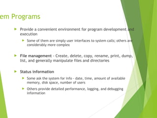 em Programs
 Provide a convenient environment for program development and
execution
 Some of them are simply user interfaces to system calls; others are
considerably more complex
 File management - Create, delete, copy, rename, print, dump,
list, and generally manipulate files and directories
 Status information
 Some ask the system for info - date, time, amount of available
memory, disk space, number of users
 Others provide detailed performance, logging, and debugging
information
 