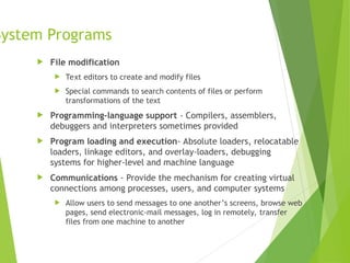 System Programs
 File modification
 Text editors to create and modify files
 Special commands to search contents of files or perform
transformations of the text
 Programming-language support - Compilers, assemblers,
debuggers and interpreters sometimes provided
 Program loading and execution- Absolute loaders, relocatable
loaders, linkage editors, and overlay-loaders, debugging
systems for higher-level and machine language
 Communications - Provide the mechanism for creating virtual
connections among processes, users, and computer systems
 Allow users to send messages to one another’s screens, browse web
pages, send electronic-mail messages, log in remotely, transfer
files from one machine to another
 
