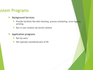ystem Programs
 Background Services
 Provide facilities like disk checking, process scheduling, error logging,
printing
 Run in user context not kernel context
 Application programs
 Run by users
 Not typically considered part of OS
 