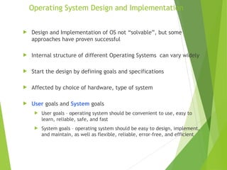 Operating System Design and Implementation
 Design and Implementation of OS not “solvable”, but some
approaches have proven successful
 Internal structure of different Operating Systems can vary widely
 Start the design by defining goals and specifications
 Affected by choice of hardware, type of system
 User goals and System goals
 User goals – operating system should be convenient to use, easy to
learn, reliable, safe, and fast
 System goals – operating system should be easy to design, implement,
and maintain, as well as flexible, reliable, error-free, and efficient
 