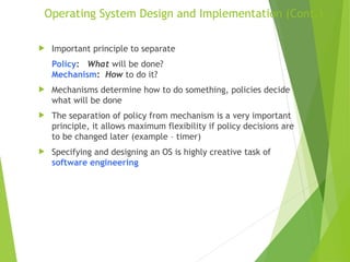 Operating System Design and Implementation (Cont.)
 Important principle to separate
Policy: What will be done?
Mechanism: How to do it?
 Mechanisms determine how to do something, policies decide
what will be done
 The separation of policy from mechanism is a very important
principle, it allows maximum flexibility if policy decisions are
to be changed later (example – timer)
 Specifying and designing an OS is highly creative task of
software engineering
 