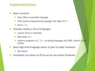 Implementation
 Much variation
 Early OSes in assembly language
 Then system programming languages like Algol, PL/1
 Now C, C++
 Actually usually a mix of languages
 Lowest levels in assembly
 Main body in C
 Systems programs in C, C++, scripting languages like PERL, Python, shell
scripts
 More high-level language easier to port to other hardware
 But slower
 Emulation can allow an OS to run on non-native hardware
 
