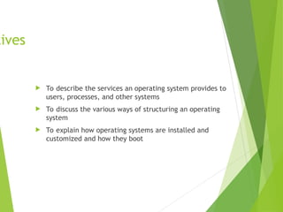 tives
 To describe the services an operating system provides to
users, processes, and other systems
 To discuss the various ways of structuring an operating
system
 To explain how operating systems are installed and
customized and how they boot
 