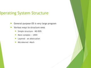 Operating System Structure
 General-purpose OS is very large program
 Various ways to structure ones
 Simple structure – MS-DOS
 More complex -- UNIX
 Layered – an abstrcation
 Microkernel -Mach
 