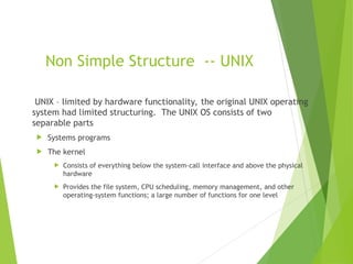 Non Simple Structure -- UNIX
UNIX – limited by hardware functionality, the original UNIX operating
system had limited structuring. The UNIX OS consists of two
separable parts
 Systems programs
 The kernel
 Consists of everything below the system-call interface and above the physical
hardware
 Provides the file system, CPU scheduling, memory management, and other
operating-system functions; a large number of functions for one level
 