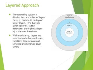Layered Approach
 The operating system is
divided into a number of layers
(levels), each built on top of
lower layers. The bottom
layer (layer 0), is the
hardware; the highest (layer
N) is the user interface.
 With modularity, layers are
selected such that each uses
functions (operations) and
services of only lower-level
layers
 