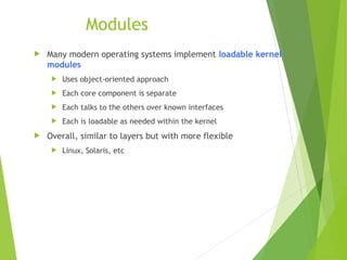 Modules
 Many modern operating systems implement loadable kernel
modules
 Uses object-oriented approach
 Each core component is separate
 Each talks to the others over known interfaces
 Each is loadable as needed within the kernel
 Overall, similar to layers but with more flexible
 Linux, Solaris, etc
 