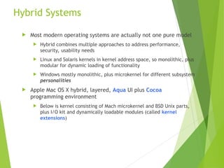 Hybrid Systems
 Most modern operating systems are actually not one pure model
 Hybrid combines multiple approaches to address performance,
security, usability needs
 Linux and Solaris kernels in kernel address space, so monolithic, plus
modular for dynamic loading of functionality
 Windows mostly monolithic, plus microkernel for different subsystem
personalities
 Apple Mac OS X hybrid, layered, Aqua UI plus Cocoa
programming environment
 Below is kernel consisting of Mach microkernel and BSD Unix parts,
plus I/O kit and dynamically loadable modules (called kernel
extensions)
 