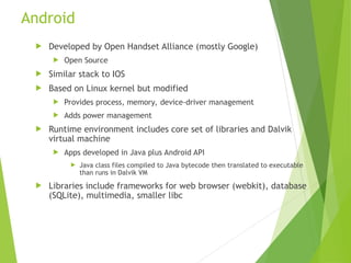 Android
 Developed by Open Handset Alliance (mostly Google)
 Open Source
 Similar stack to IOS
 Based on Linux kernel but modified
 Provides process, memory, device-driver management
 Adds power management
 Runtime environment includes core set of libraries and Dalvik
virtual machine
 Apps developed in Java plus Android API
 Java class files compiled to Java bytecode then translated to executable
than runs in Dalvik VM
 Libraries include frameworks for web browser (webkit), database
(SQLite), multimedia, smaller libc
 