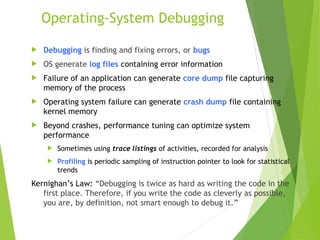 Operating-System Debugging
 Debugging is finding and fixing errors, or bugs
 OS generate log files containing error information
 Failure of an application can generate core dump file capturing
memory of the process
 Operating system failure can generate crash dump file containing
kernel memory
 Beyond crashes, performance tuning can optimize system
performance
 Sometimes using trace listings of activities, recorded for analysis
 Profiling is periodic sampling of instruction pointer to look for statistical
trends
Kernighan’s Law: “Debugging is twice as hard as writing the code in the
first place. Therefore, if you write the code as cleverly as possible,
you are, by definition, not smart enough to debug it.”
 