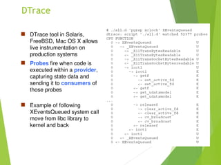 DTrace
 DTrace tool in Solaris,
FreeBSD, Mac OS X allows
live instrumentation on
production systems
 Probes fire when code is
executed within a provider,
capturing state data and
sending it to consumers of
those probes
 Example of following
XEventsQueued system call
move from libc library to
kernel and back
 