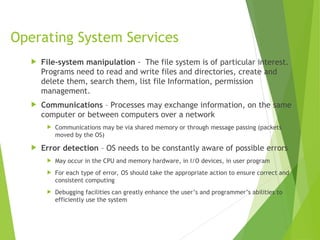 Operating System Services
 File-system manipulation - The file system is of particular interest.
Programs need to read and write files and directories, create and
delete them, search them, list file Information, permission
management.
 Communications – Processes may exchange information, on the same
computer or between computers over a network
 Communications may be via shared memory or through message passing (packets
moved by the OS)
 Error detection – OS needs to be constantly aware of possible errors
 May occur in the CPU and memory hardware, in I/O devices, in user program
 For each type of error, OS should take the appropriate action to ensure correct and
consistent computing
 Debugging facilities can greatly enhance the user’s and programmer’s abilities to
efficiently use the system
 