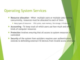 Operating System Services
 Resource allocation - When multiple users or multiple jobs running
concurrently, resources must be allocated to each of them
 Many types of resources - CPU cycles, main memory, file storage, I/O devices.
 Accounting - To keep track of which users use how much and what
kinds of computer resources
 Protection involves ensuring that all access to system resources is
controlled
 Security of the system from outsiders requires user authentication,
extends to defending external I/O devices from invalid access attempts
 