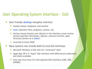 User Operating System Interface - GUI
 User-friendly desktop metaphor interface
 Usually mouse, keyboard, and monitor
 Icons represent files, programs, actions, etc
 Various mouse buttons over objects in the interface cause various
actions (provide information, options, execute function, open
directory (known as a folder)
 Invented at Xerox PARC
 Many systems now include both CLI and GUI interfaces
 Microsoft Windows is GUI with CLI “command” shell
 Apple Mac OS X is “Aqua” GUI interface with UNIX kernel underneath
and shells available
 Unix and Linux have CLI with optional GUI interfaces (CDE, KDE,
GNOME)
 
