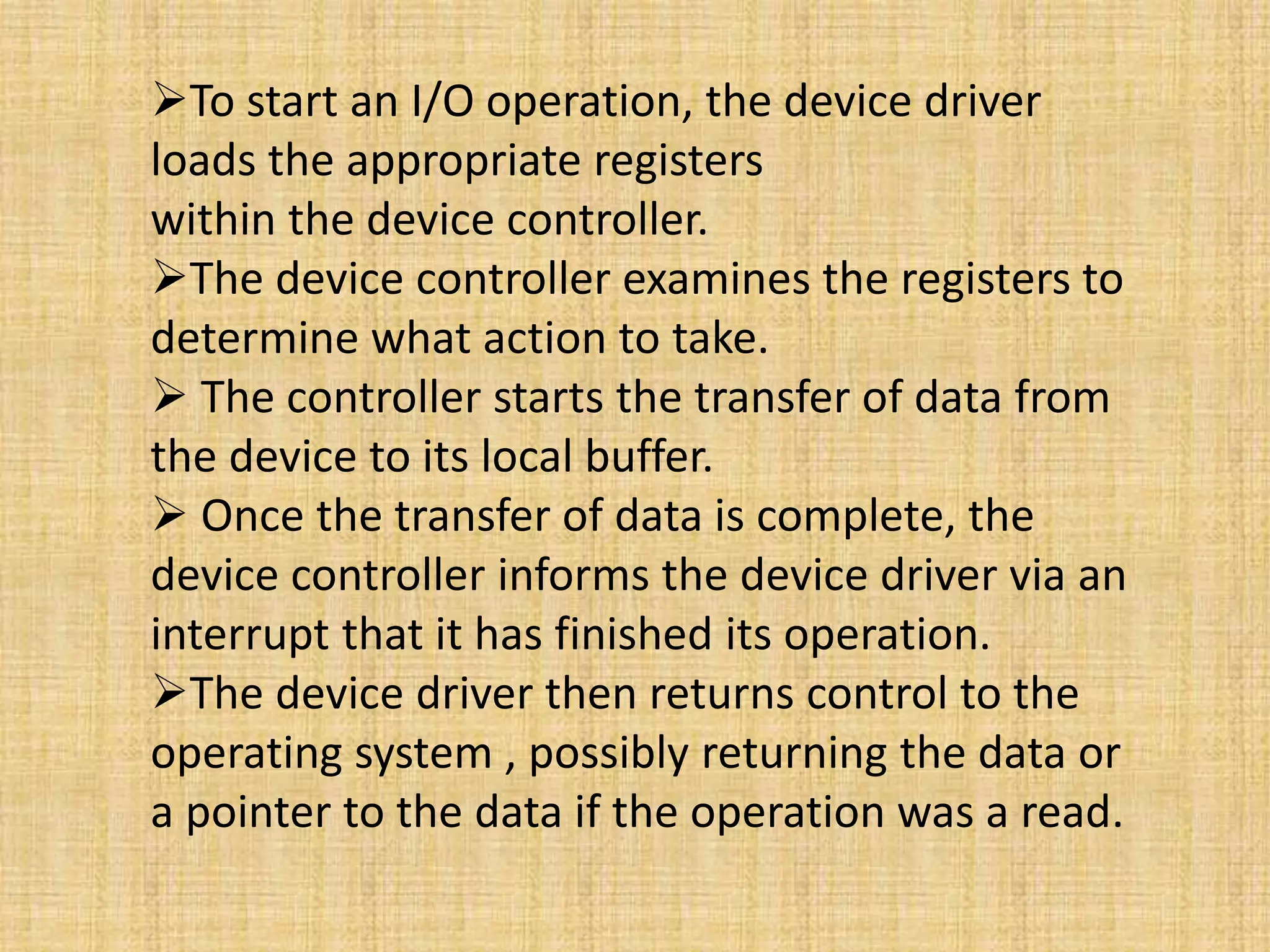 To start an I/O operation, the device driver
loads the appropriate registers
within the device controller.
The device controller examines the registers to
determine what action to take.
 The controller starts the transfer of data from
the device to its local buffer.
 Once the transfer of data is complete, the
device controller informs the device driver via an
interrupt that it has finished its operation.
The device driver then returns control to the
operating system , possibly returning the data or
a pointer to the data if the operation was a read.
 