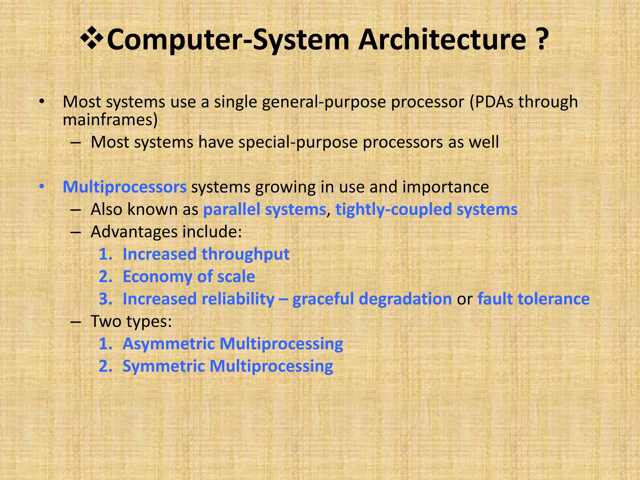 Computer-System Architecture ?
• Most systems use a single general-purpose processor (PDAs through
mainframes)
– Most systems have special-purpose processors as well
• Multiprocessors systems growing in use and importance
– Also known as parallel systems, tightly-coupled systems
– Advantages include:
1. Increased throughput
2. Economy of scale
3. Increased reliability – graceful degradation or fault tolerance
– Two types:
1. Asymmetric Multiprocessing
2. Symmetric Multiprocessing
 
