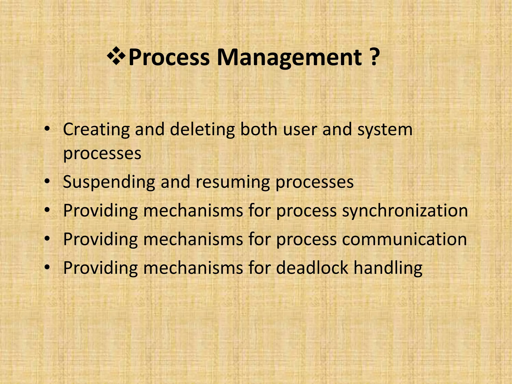 Process Management ?
• Creating and deleting both user and system
processes
• Suspending and resuming processes
• Providing mechanisms for process synchronization
• Providing mechanisms for process communication
• Providing mechanisms for deadlock handling
 