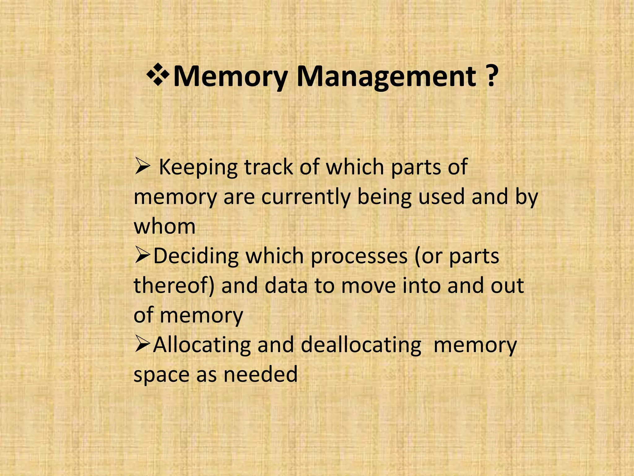 Memory Management ?
 Keeping track of which parts of
memory are currently being used and by
whom
Deciding which processes (or parts
thereof) and data to move into and out
of memory
Allocating and deallocating memory
space as needed
 