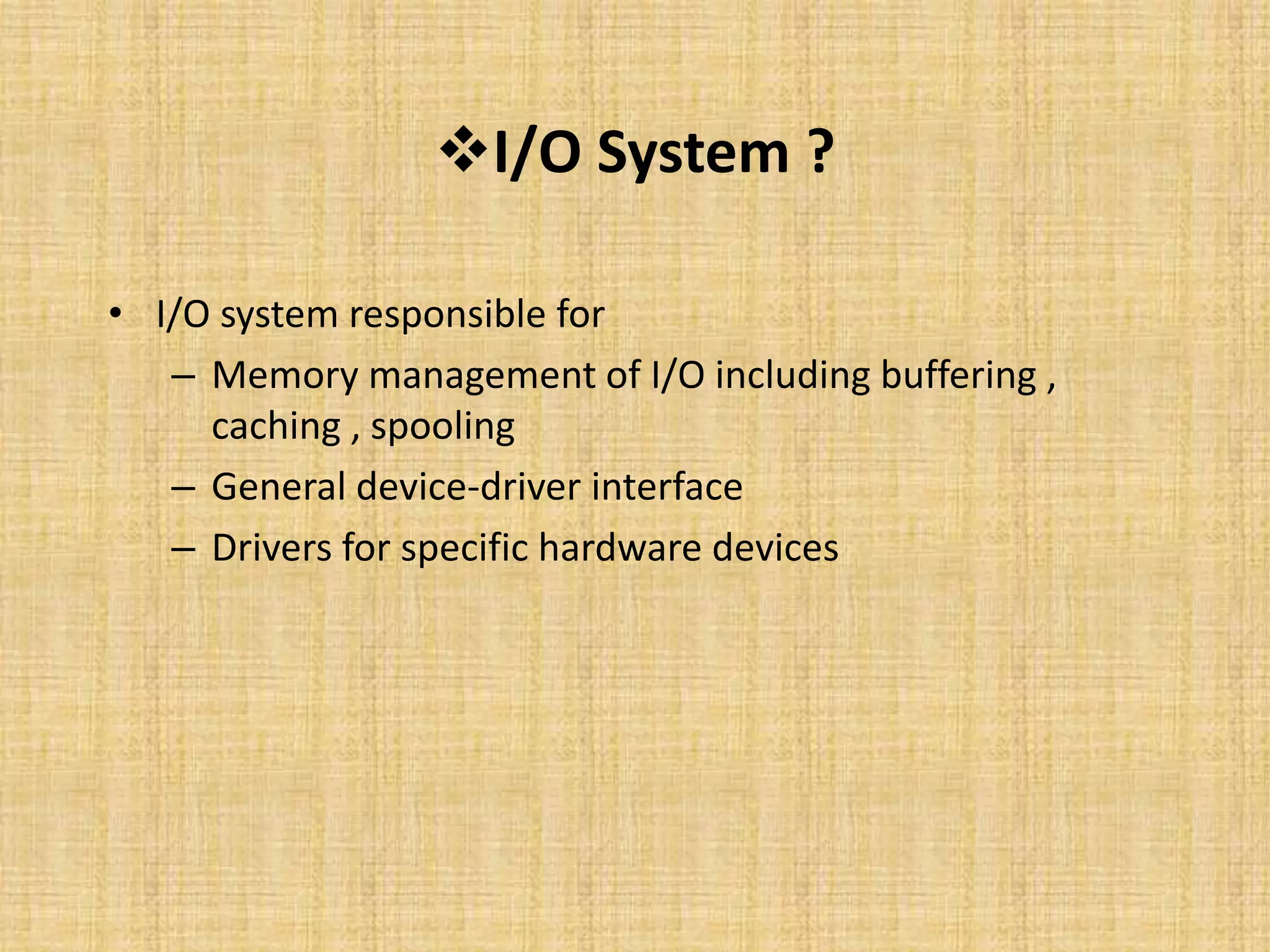 I/O System ?
• I/O system responsible for
– Memory management of I/O including buffering ,
caching , spooling
– General device-driver interface
– Drivers for specific hardware devices
 