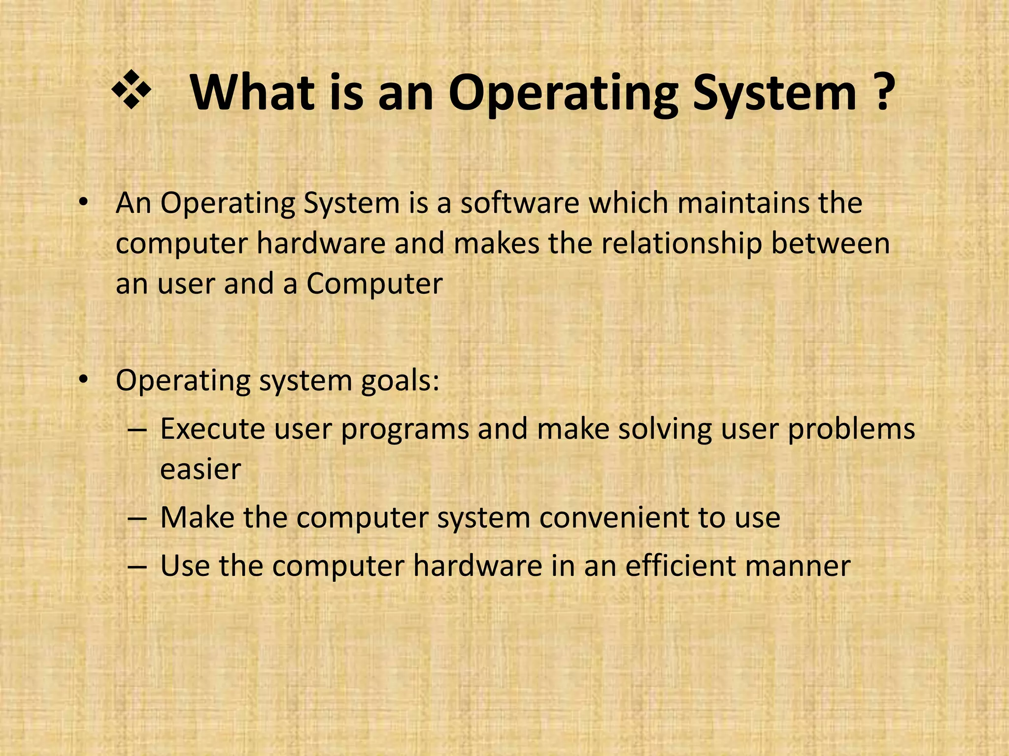 What is an Operating System ?
• An Operating System is a software which maintains the
computer hardware and makes the relationship between
an user and a Computer
• Operating system goals:
– Execute user programs and make solving user problems
easier
– Make the computer system convenient to use
– Use the computer hardware in an efficient manner
 