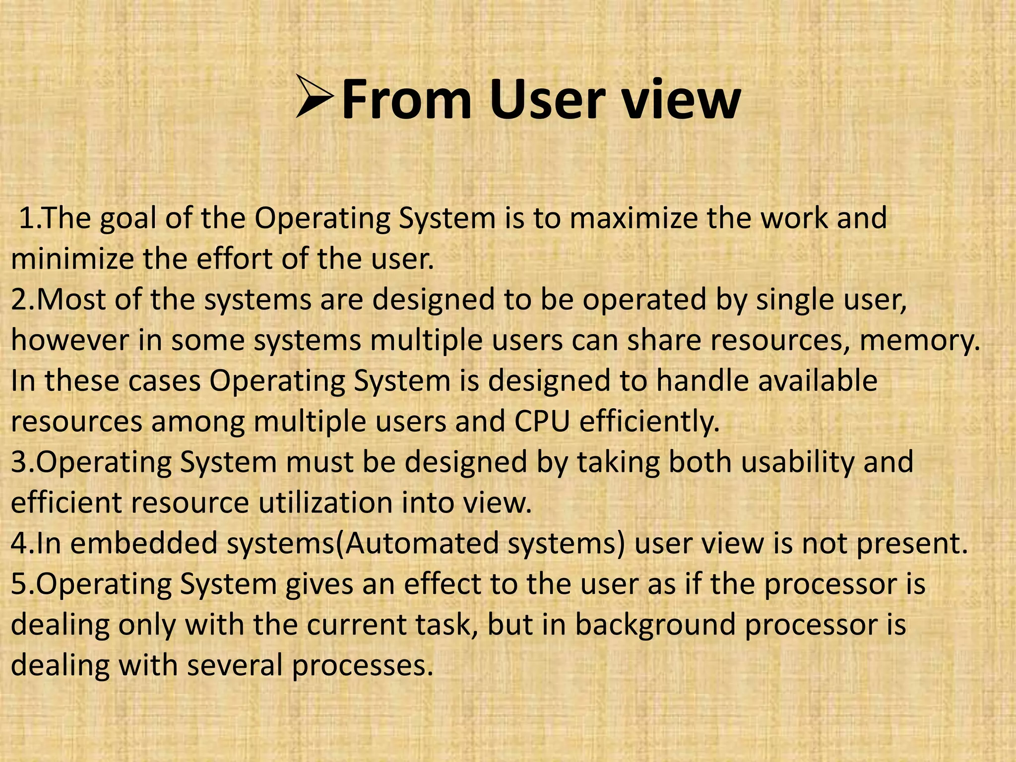 From User view
1.The goal of the Operating System is to maximize the work and
minimize the effort of the user.
2.Most of the systems are designed to be operated by single user,
however in some systems multiple users can share resources, memory.
In these cases Operating System is designed to handle available
resources among multiple users and CPU efficiently.
3.Operating System must be designed by taking both usability and
efficient resource utilization into view.
4.In embedded systems(Automated systems) user view is not present.
5.Operating System gives an effect to the user as if the processor is
dealing only with the current task, but in background processor is
dealing with several processes.
 