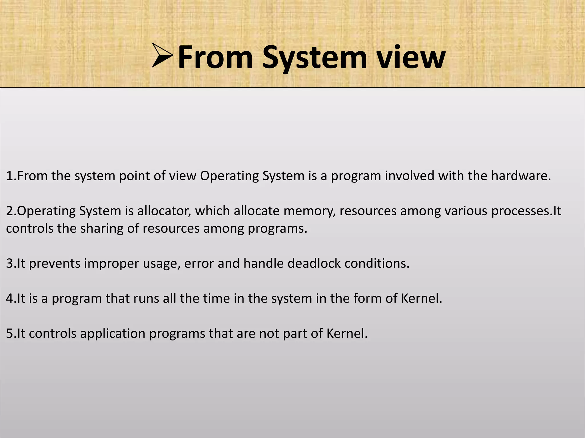 From System view
1.From the system point of view Operating System is a program involved with the hardware.
2.Operating System is allocator, which allocate memory, resources among various processes.It
controls the sharing of resources among programs.
3.It prevents improper usage, error and handle deadlock conditions.
4.It is a program that runs all the time in the system in the form of Kernel.
5.It controls application programs that are not part of Kernel.
 