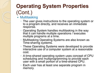 Operating System Properties
(Cont.)
 Multitasking
◦ The user gives instructions to the operating system or
to a program directly, and receives an immediate
response.
◦ Operating System handles multitasking in the way
that it can handle multiple operations / executes
multiple programs at a time.
◦ Multitasking Operating Systems are also known as
Time-sharing systems.
◦ These Operating Systems were developed to provide
interactive use of a computer system at a reasonable
cost.
◦ A time-shared operating system uses concept of CPU
scheduling and multiprogramming to provide each
user with a small portion of a time-shared CPU.
◦ Each user has at least one separate program in
memory.
 