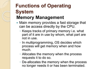 Functions of Operating
System
Memory Management
 Main memory provides a fast storage that
can be access directly by the CPU.
◦ Keeps tracks of primary memory i.e. what
part of it are in use by whom, what part are
not in use.
◦ In multiprogramming, OS decides which
process will get memory when and how
much.
◦ Allocates the memory when the process
requests it to do so.
◦ De-allocates the memory when the process
no longer needs it or has been terminated.
 