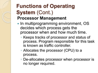 Functions of Operating
System (Cont.)
Processor Management
 In multiprogramming environment, OS
decides which process gets the
processor when and how much time.
◦ Keeps tracks of processor and status of
process. Program responsible for this task
is known as traffic controller.
◦ Allocates the processor (CPU) to a
process.
◦ De-allocates processor when processor is
no longer required.
 