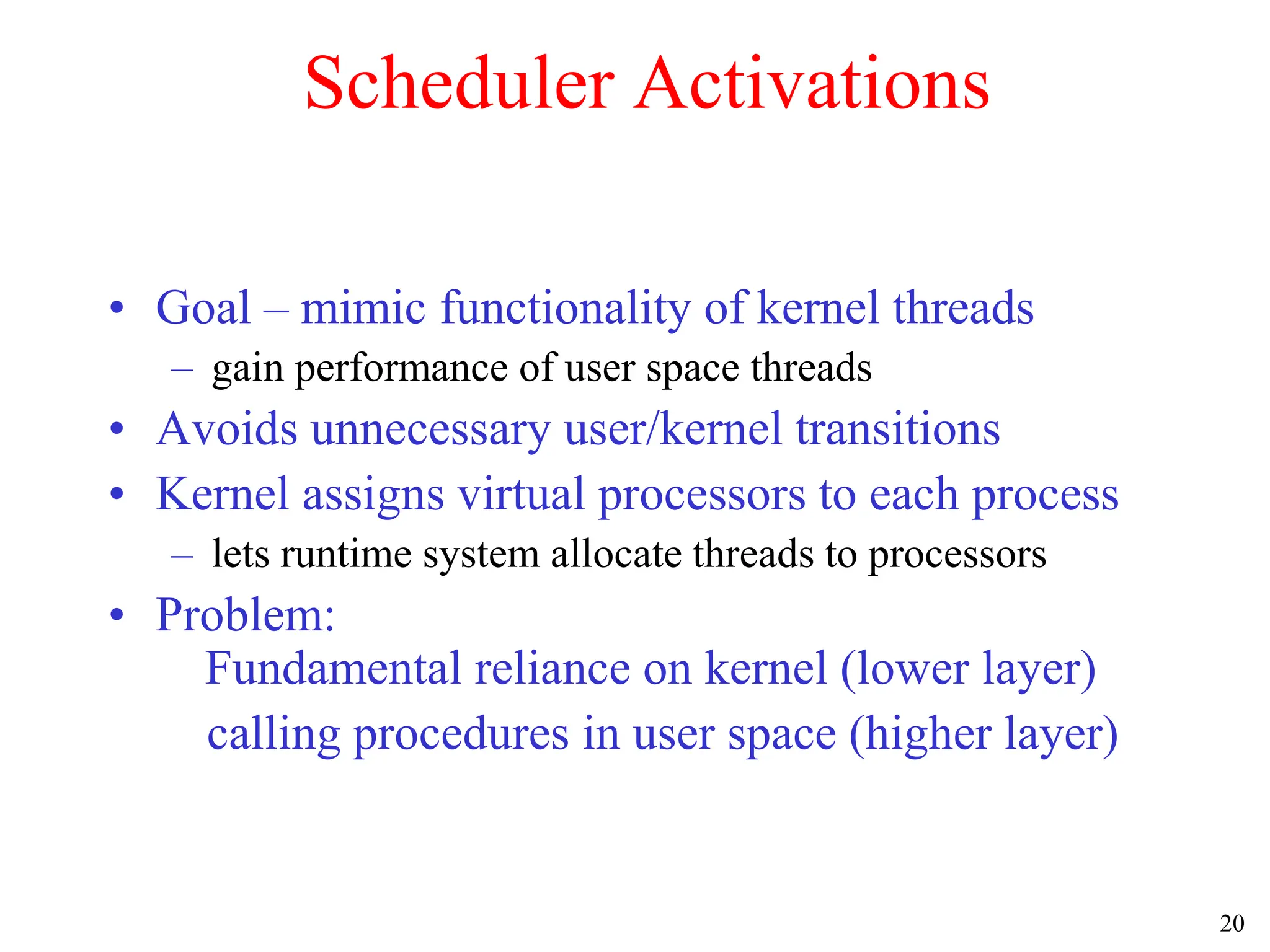 20
Scheduler Activations
• Goal – mimic functionality of kernel threads
– gain performance of user space threads
• Avoids unnecessary user/kernel transitions
• Kernel assigns virtual processors to each process
– lets runtime system allocate threads to processors
• Problem:
Fundamental reliance on kernel (lower layer)
calling procedures in user space (higher layer)
 
