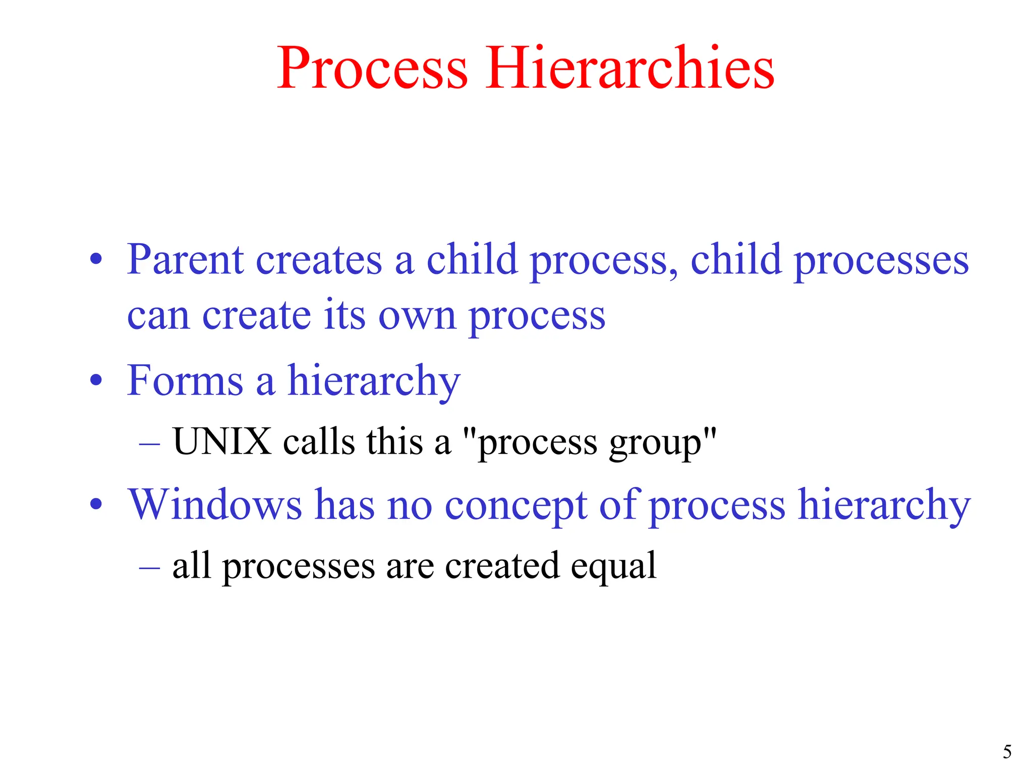 5
Process Hierarchies
• Parent creates a child process, child processes
can create its own process
• Forms a hierarchy
– UNIX calls this a "process group"
• Windows has no concept of process hierarchy
– all processes are created equal
 