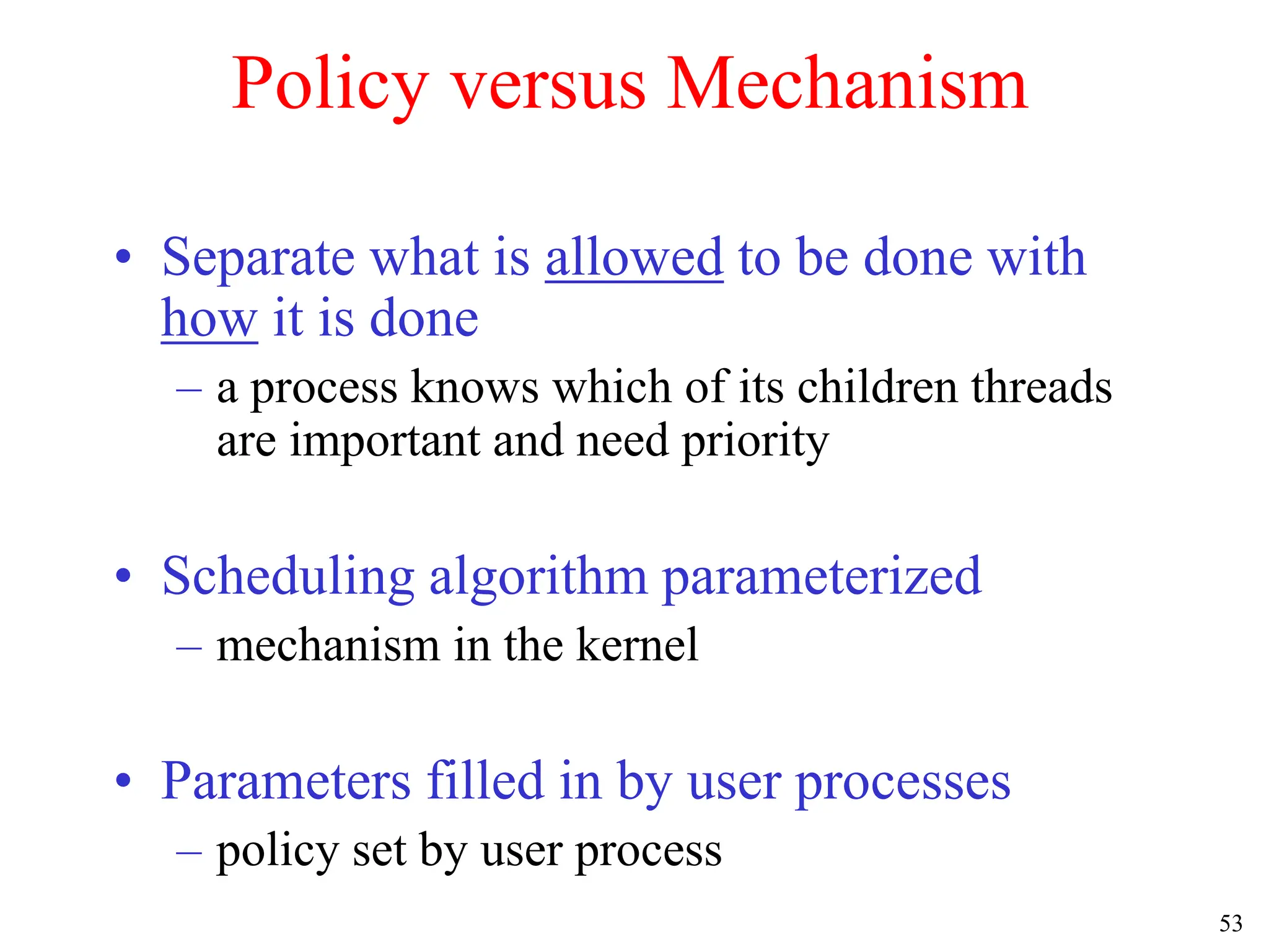 53
Policy versus Mechanism
• Separate what is allowed to be done with
how it is done
– a process knows which of its children threads
are important and need priority
• Scheduling algorithm parameterized
– mechanism in the kernel
• Parameters filled in by user processes
– policy set by user process
 