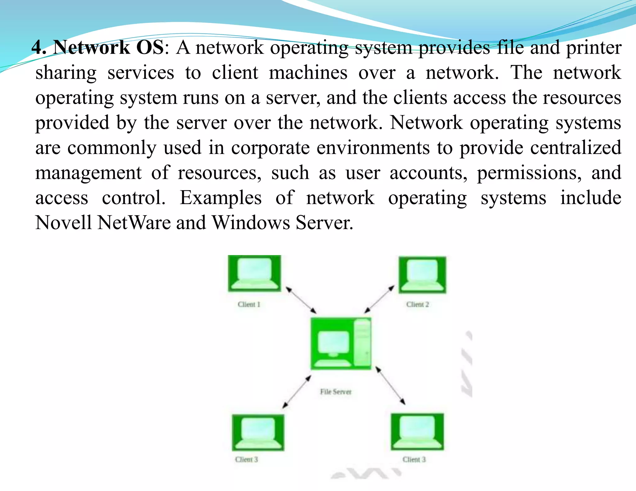 4. Network OS: A network operating system provides file and printer
sharing services to client machines over a network. The network
operating system runs on a server, and the clients access the resources
provided by the server over the network. Network operating systems
are commonly used in corporate environments to provide centralized
management of resources, such as user accounts, permissions, and
access control. Examples of network operating systems include
Novell NetWare and Windows Server.
 