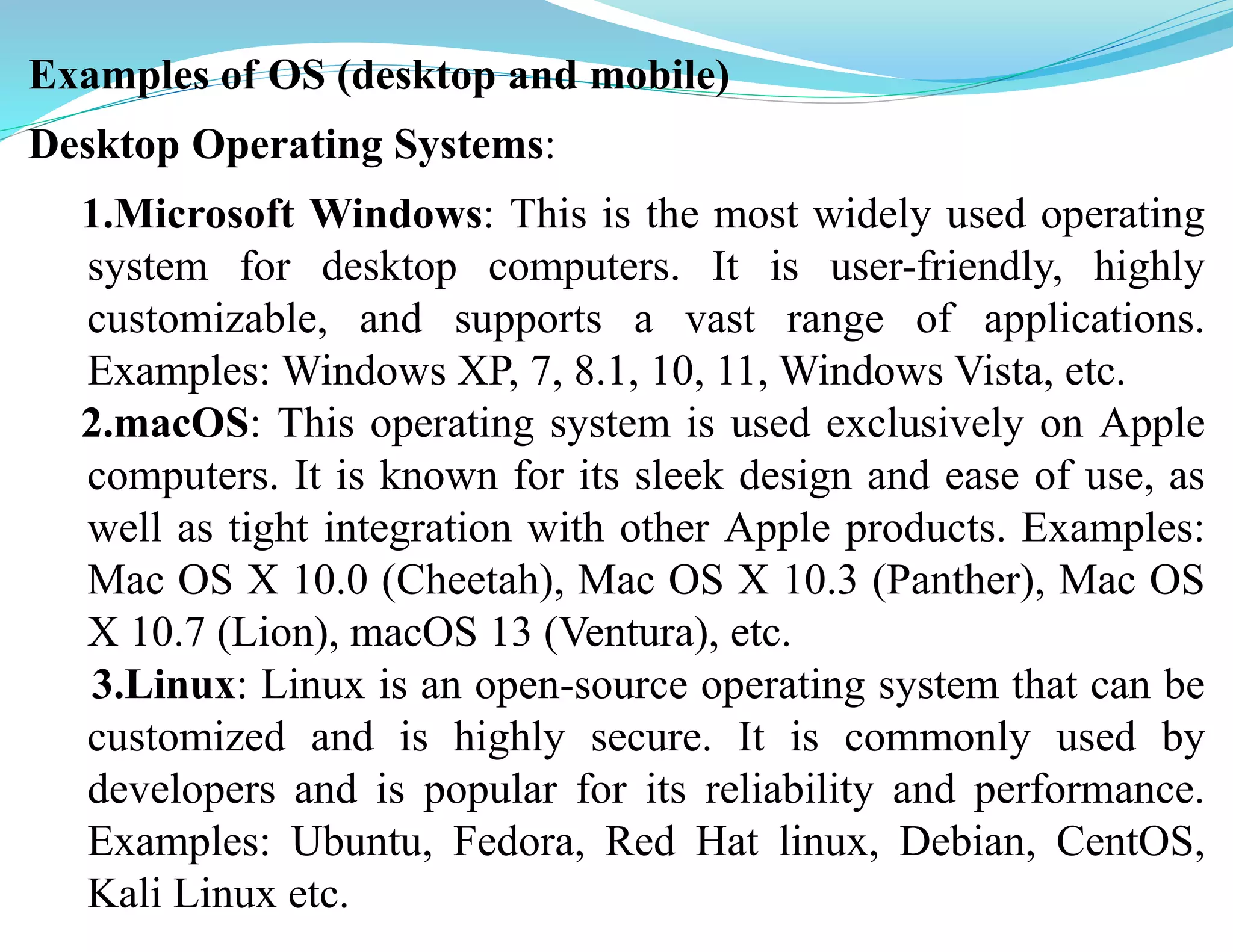 Examples of OS (desktop and mobile)
Desktop Operating Systems:
1.Microsoft Windows: This is the most widely used operating
system for desktop computers. It is user-friendly, highly
customizable, and supports a vast range of applications.
Examples: Windows XP, 7, 8.1, 10, 11, Windows Vista, etc.
2.macOS: This operating system is used exclusively on Apple
computers. It is known for its sleek design and ease of use, as
well as tight integration with other Apple products. Examples:
Mac OS X 10.0 (Cheetah), Mac OS X 10.3 (Panther), Mac OS
X 10.7 (Lion), macOS 13 (Ventura), etc.
3.Linux: Linux is an open-source operating system that can be
customized and is highly secure. It is commonly used by
developers and is popular for its reliability and performance.
Examples: Ubuntu, Fedora, Red Hat linux, Debian, CentOS,
Kali Linux etc.
 