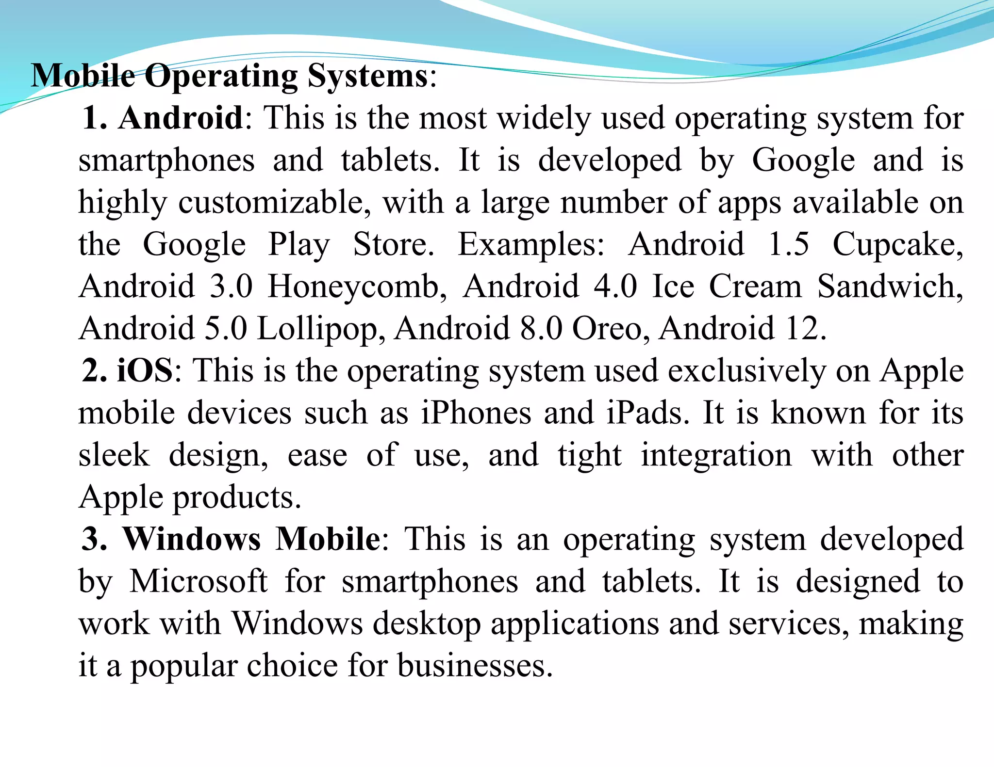 Mobile Operating Systems:
1. Android: This is the most widely used operating system for
smartphones and tablets. It is developed by Google and is
highly customizable, with a large number of apps available on
the Google Play Store. Examples: Android 1.5 Cupcake,
Android 3.0 Honeycomb, Android 4.0 Ice Cream Sandwich,
Android 5.0 Lollipop, Android 8.0 Oreo, Android 12.
2. iOS: This is the operating system used exclusively on Apple
mobile devices such as iPhones and iPads. It is known for its
sleek design, ease of use, and tight integration with other
Apple products.
3. Windows Mobile: This is an operating system developed
by Microsoft for smartphones and tablets. It is designed to
work with Windows desktop applications and services, making
it a popular choice for businesses.
 