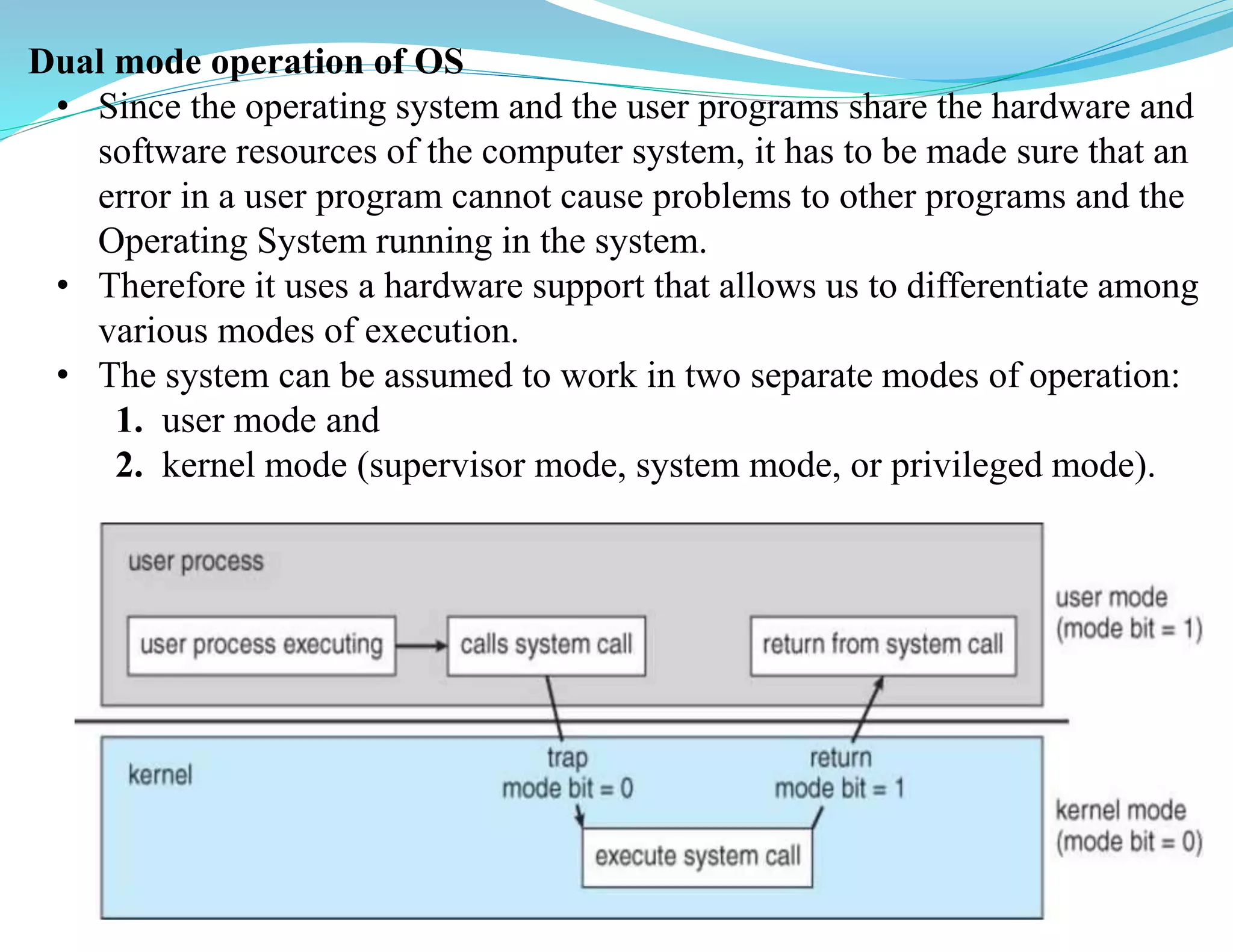 Dual mode operation of OS
• Since the operating system and the user programs share the hardware and
software resources of the computer system, it has to be made sure that an
error in a user program cannot cause problems to other programs and the
Operating System running in the system.
• Therefore it uses a hardware support that allows us to differentiate among
various modes of execution.
• The system can be assumed to work in two separate modes of operation:
1. user mode and
2. kernel mode (supervisor mode, system mode, or privileged mode).
 