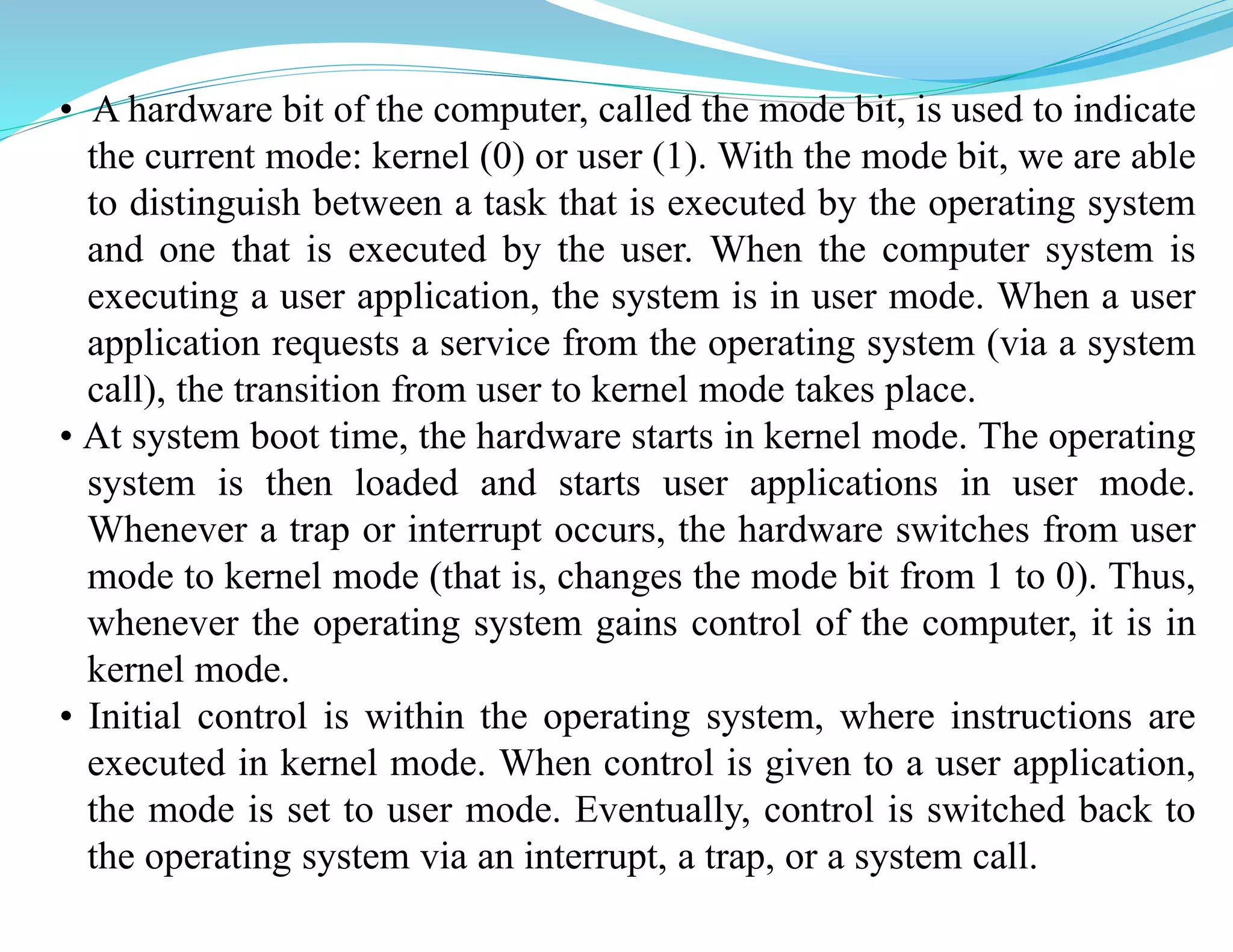 • A hardware bit of the computer, called the mode bit, is used to indicate
the current mode: kernel (0) or user (1). With the mode bit, we are able
to distinguish between a task that is executed by the operating system
and one that is executed by the user. When the computer system is
executing a user application, the system is in user mode. When a user
application requests a service from the operating system (via a system
call), the transition from user to kernel mode takes place.
• At system boot time, the hardware starts in kernel mode. The operating
system is then loaded and starts user applications in user mode.
Whenever a trap or interrupt occurs, the hardware switches from user
mode to kernel mode (that is, changes the mode bit from 1 to 0). Thus,
whenever the operating system gains control of the computer, it is in
kernel mode.
• Initial control is within the operating system, where instructions are
executed in kernel mode. When control is given to a user application,
the mode is set to user mode. Eventually, control is switched back to
the operating system via an interrupt, a trap, or a system call.
 
