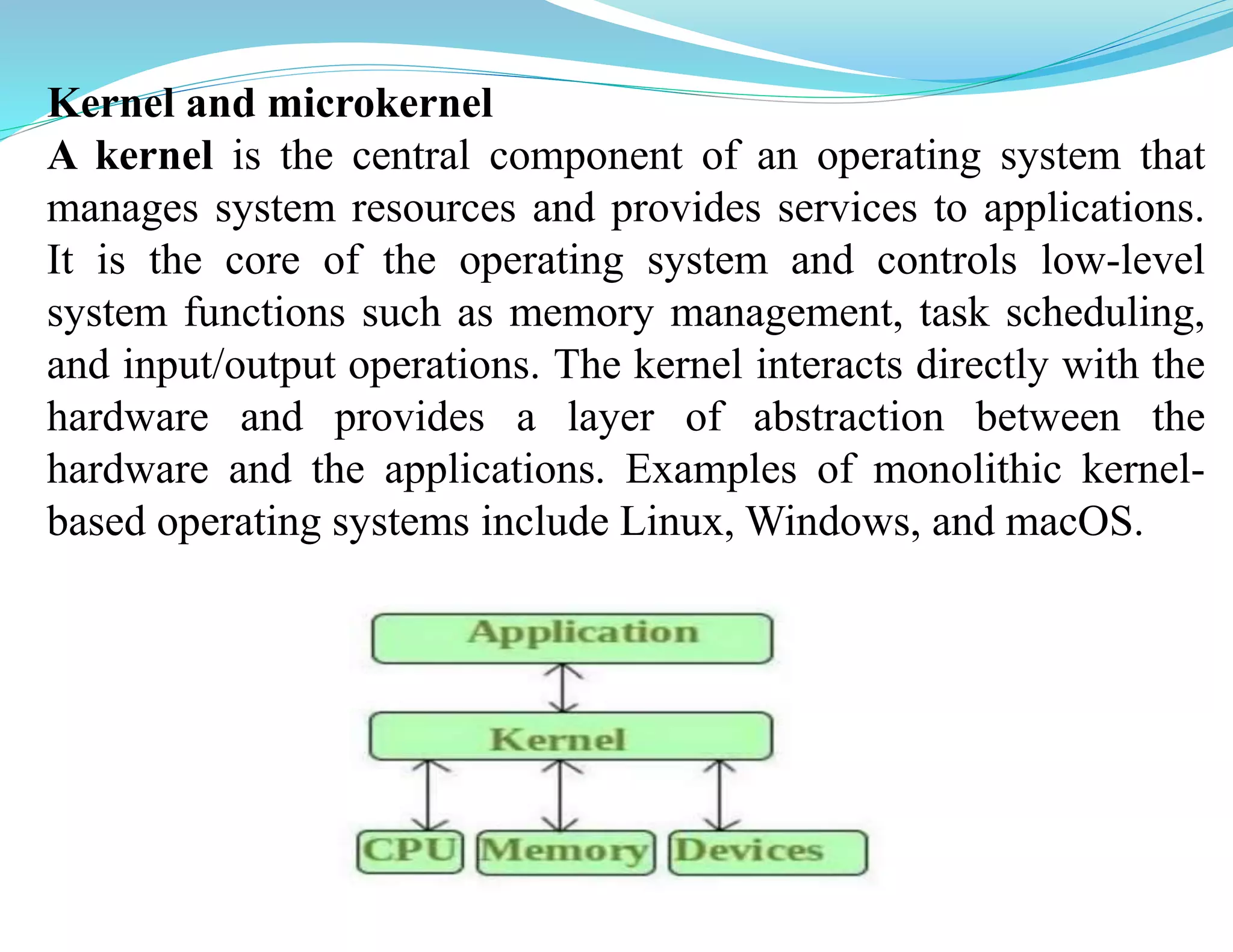 Kernel and microkernel
A kernel is the central component of an operating system that
manages system resources and provides services to applications.
It is the core of the operating system and controls low-level
system functions such as memory management, task scheduling,
and input/output operations. The kernel interacts directly with the
hardware and provides a layer of abstraction between the
hardware and the applications. Examples of monolithic kernel-
based operating systems include Linux, Windows, and macOS.
 