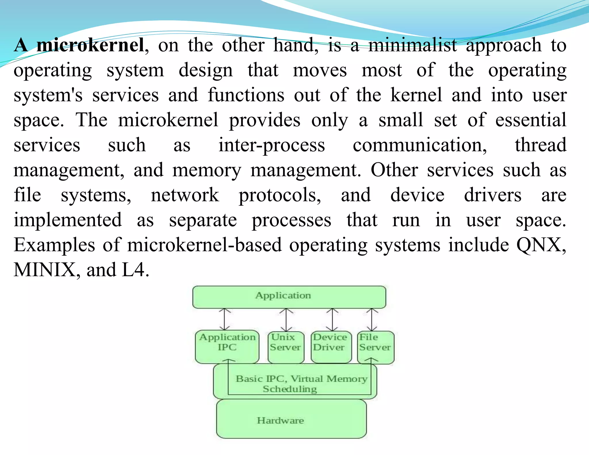 A microkernel, on the other hand, is a minimalist approach to
operating system design that moves most of the operating
system's services and functions out of the kernel and into user
space. The microkernel provides only a small set of essential
services such as inter-process communication, thread
management, and memory management. Other services such as
file systems, network protocols, and device drivers are
implemented as separate processes that run in user space.
Examples of microkernel-based operating systems include QNX,
MINIX, and L4.
 