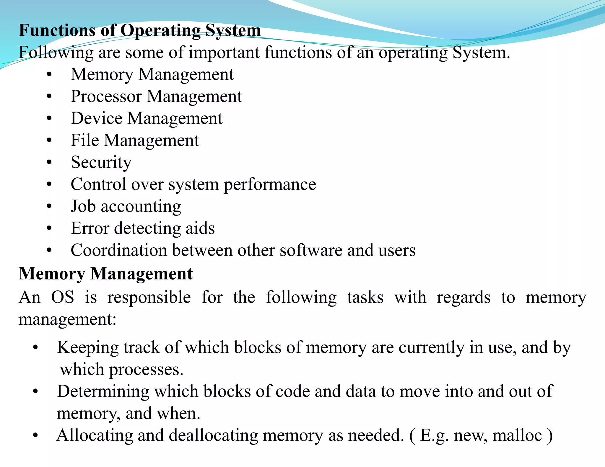 Functions of Operating System
Following are some of important functions of an operating System.
• Memory Management
• Processor Management
• Device Management
• File Management
• Security
• Control over system performance
• Job accounting
• Error detecting aids
• Coordination between other software and users
Memory Management
An OS is responsible for the following tasks with regards to memory
management:
• Keeping track of which blocks of memory are currently in use, and by
which processes.
• Determining which blocks of code and data to move into and out of
memory, and when.
• Allocating and deallocating memory as needed. ( E.g. new, malloc )
 